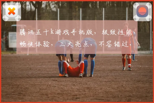 腾讯五十k游戏手机版，极致性能，畅快体验，三大亮点，不容错过，必玩之选