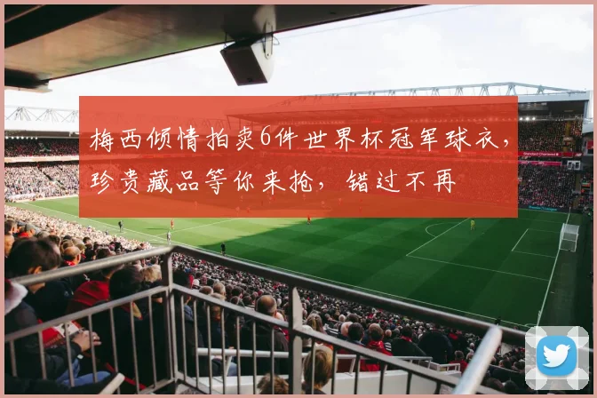 梅西倾情拍卖6件世界杯冠军球衣，珍贵藏品等你来抢，错过不再