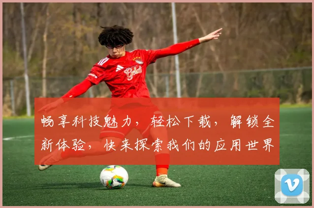 畅享科技魅力，轻松下载，解锁全新体验，快来探索我们的应用世界，发现更多精彩功能