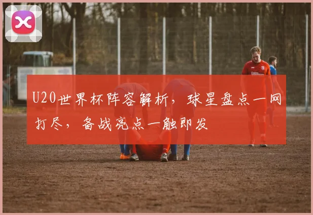 U20世界杯阵容解析，球星盘点一网打尽，备战亮点一触即发