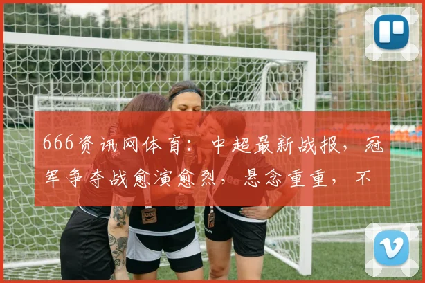 666资讯网体育：中超最新战报，冠军争夺战愈演愈烈，悬念重重，不容错过，三队激战正酣