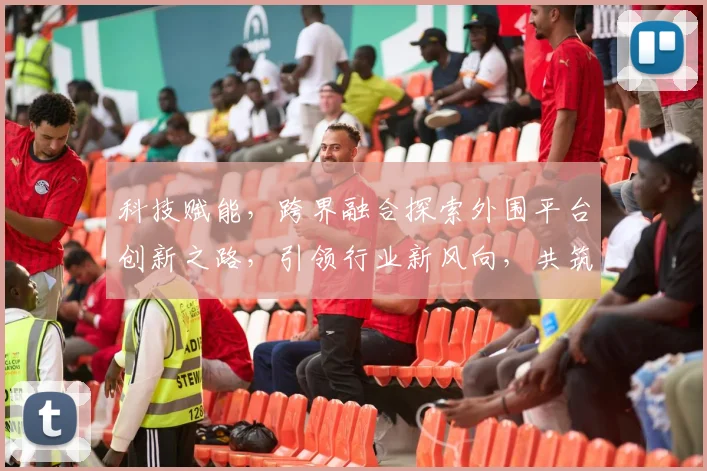 科技赋能，跨界融合探索外围平台创新之路，引领行业新风向，共筑未来生态圈